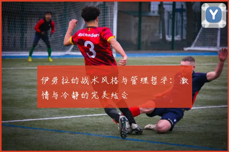 伊劳拉的战术风格与管理哲学：激情与冷静的完美结合