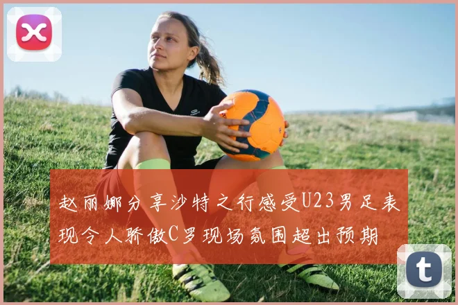 赵丽娜分享沙特之行感受U23男足表现令人骄傲C罗现场氛围超出预期