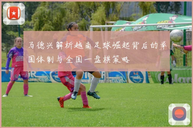 马德兴解析越南足球崛起背后的举国体制与全国一盘棋策略