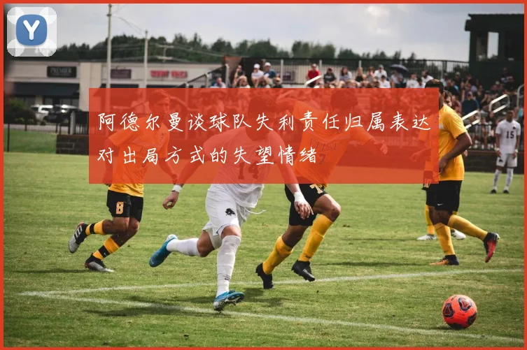 阿德尔曼谈球队失利责任归属表达对出局方式的失望情绪