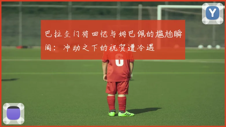 巴拉圭门将回忆与姆巴佩的尴尬瞬间：冲动之下的祝贺遭冷遇