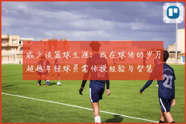 威少谈篮球生涯：我在球场的岁月超越年轻球员需传授经验与智慧