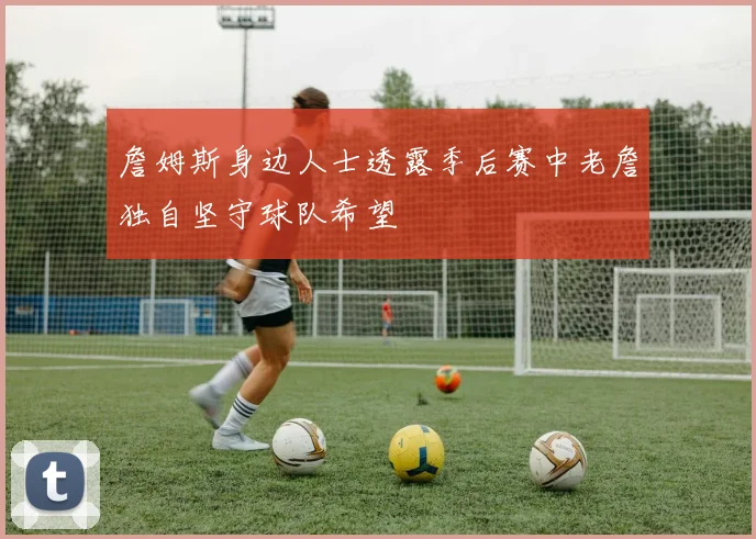 詹姆斯身边人士透露季后赛中老詹独自坚守球队希望