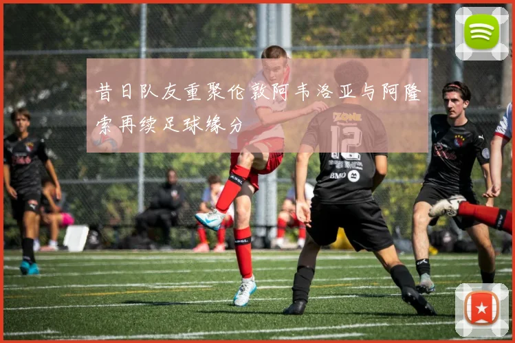 昔日队友重聚伦敦阿韦洛亚与阿隆索再续足球缘分