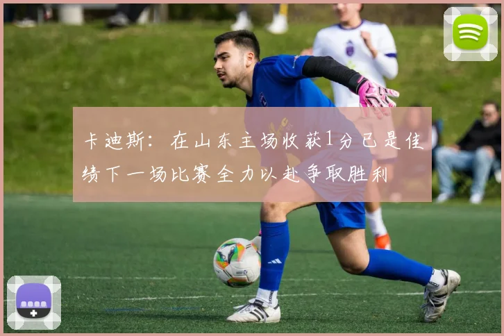 卡迪斯：在山东主场收获1分已是佳绩下一场比赛全力以赴争取胜利