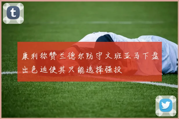 康利称赞兰德尔防守文班亚马下盘出色迫使其只能选择强投