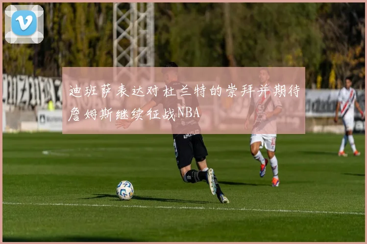 迪班萨表达对杜兰特的崇拜并期待詹姆斯继续征战NBA