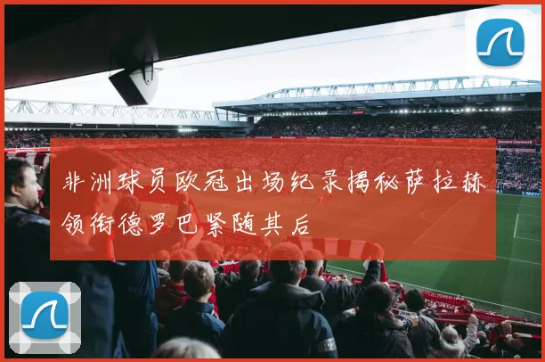 非洲球员欧冠出场纪录揭秘萨拉赫领衔德罗巴紧随其后