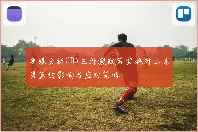 鲁媒分析CBA三外援政策实施对山东男篮的影响与应对策略