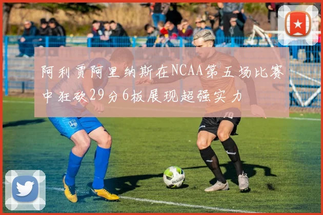 阿利贾阿里纳斯在NCAA第五场比赛中狂砍29分6板展现超强实力