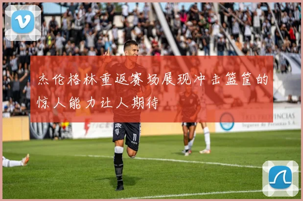 杰伦格林重返赛场展现冲击篮筐的惊人能力让人期待