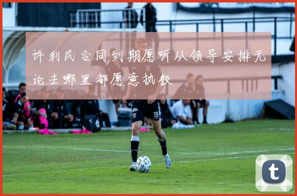 许利民合同到期愿听从领导安排无论去哪里都愿意执教