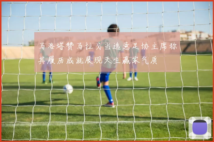 马洛塔赞马拉戈当选意足协主席称其履历成就展现天生赢家气质
