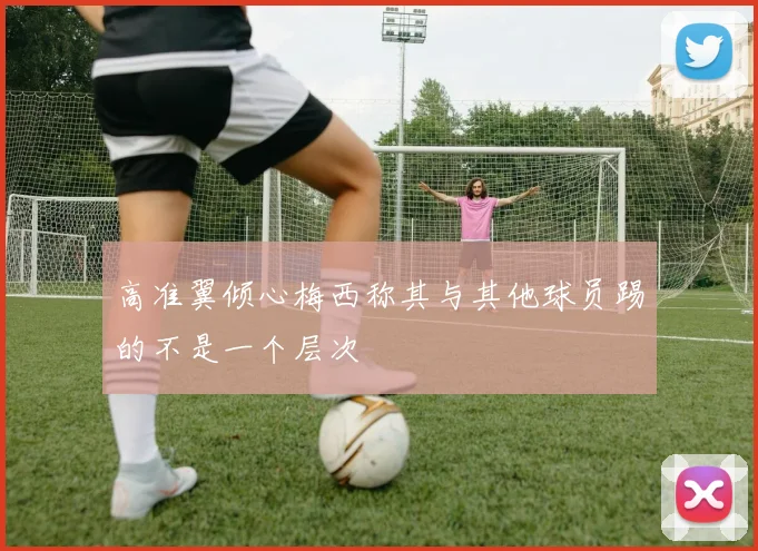 高准翼倾心梅西称其与其他球员踢的不是一个层次