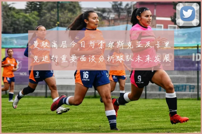 曼联高层今日与索尔斯克亚及卡里克进行重要面谈分析球队未来发展方向
