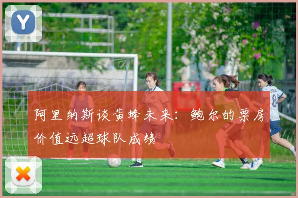 阿里纳斯谈黄蜂未来：鲍尔的票房价值远超球队成绩
