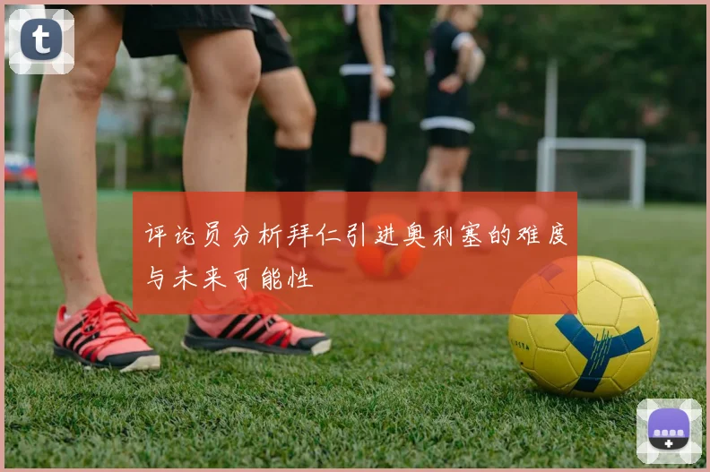 评论员分析拜仁引进奥利塞的难度与未来可能性
