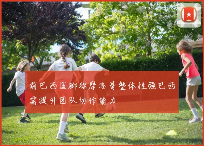 前巴西国脚称摩洛哥整体性强巴西需提升团队协作能力