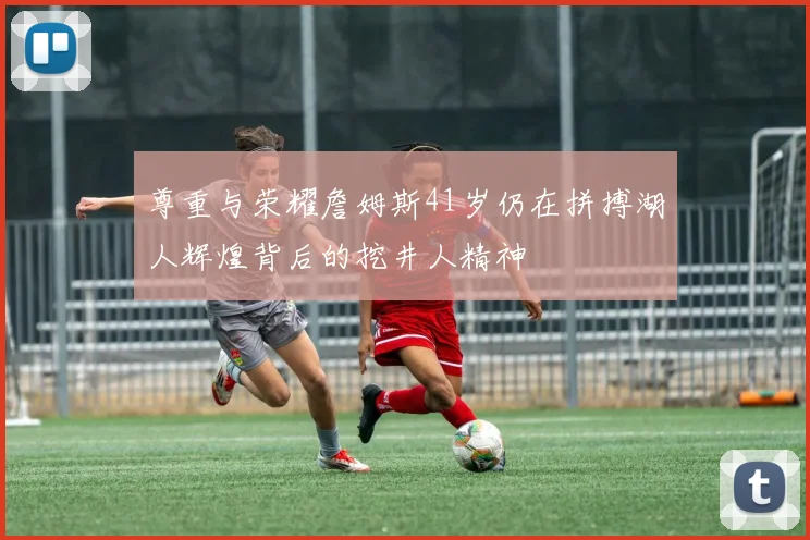 尊重与荣耀詹姆斯41岁仍在拼搏湖人辉煌背后的挖井人精神
