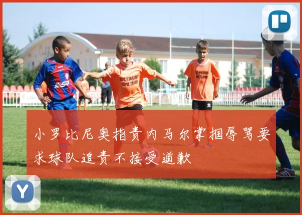 小罗比尼奥指责内马尔掌掴辱骂要求球队追责不接受道歉