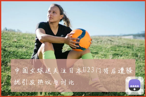 中国女球迷关注日本U23门将后遭骚扰引发热议与讨论