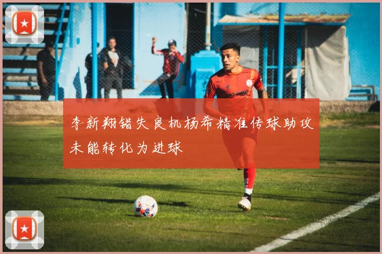 李新翔错失良机杨希精准传球助攻未能转化为进球