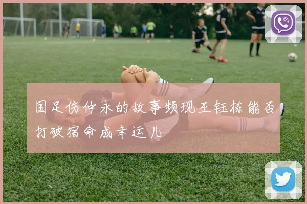 国足伤仲永的故事频现王钰栋能否打破宿命成幸运儿
