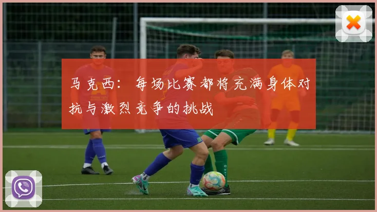 马克西：每场比赛都将充满身体对抗与激烈竞争的挑战