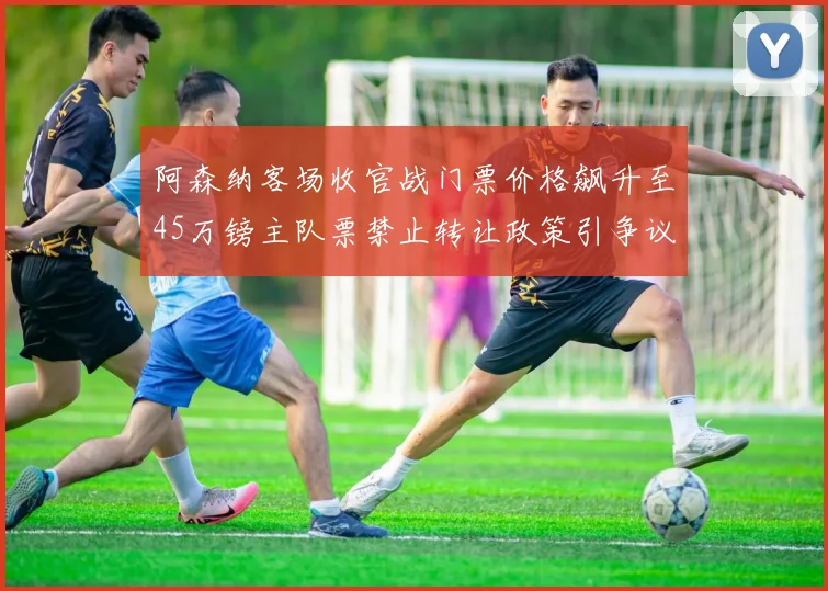 阿森纳客场收官战门票价格飙升至45万镑主队票禁止转让政策引争议
