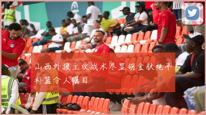 山西外援主攻战术尽显胡金秋绝平补篮令人瞩目