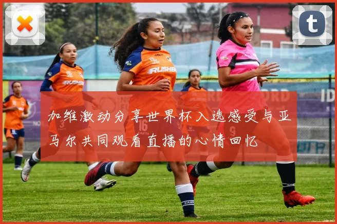 加维激动分享世界杯入选感受与亚马尔共同观看直播的心情回忆